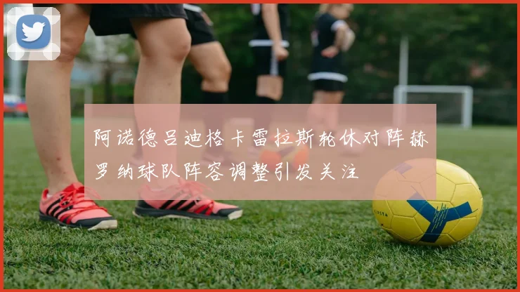 阿诺德吕迪格卡雷拉斯轮休对阵赫罗纳球队阵容调整引发关注