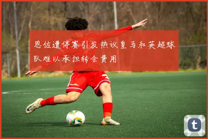 恩佐遭停赛引发热议皇马和英超球队难以承担转会费用