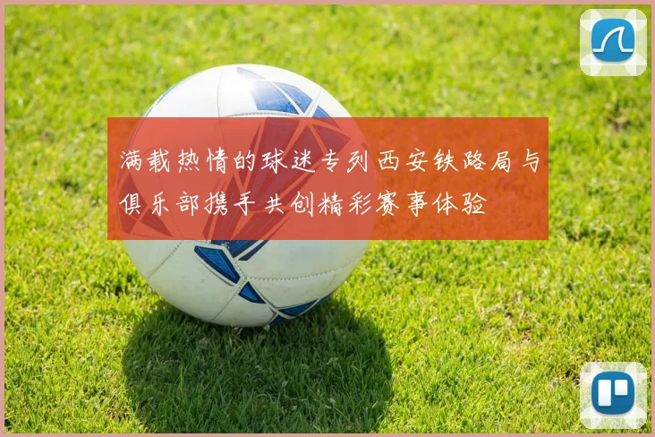 满载热情的球迷专列西安铁路局与俱乐部携手共创精彩赛事体验