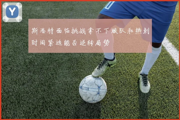 斯洛特面临挑战拿不下狼队和热刺时间紧迫能否逆转局势