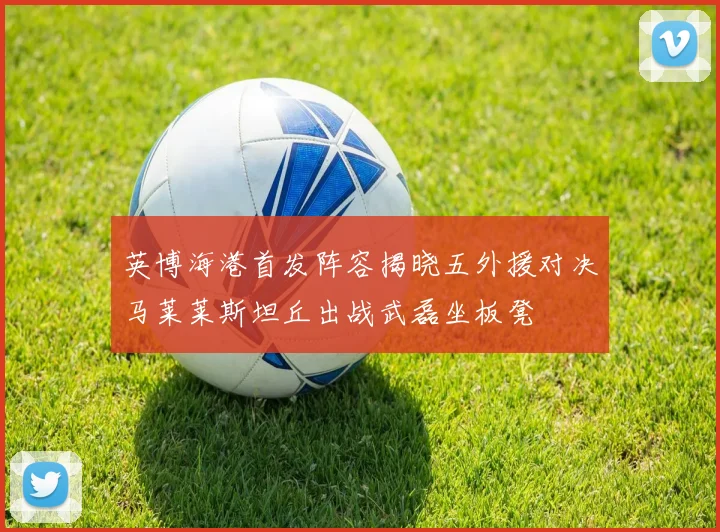 英博海港首发阵容揭晓五外援对决马莱莱斯坦丘出战武磊坐板凳