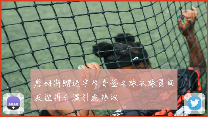 詹姆斯赠送字母哥签名球衣球员间友谊再升温引发热议