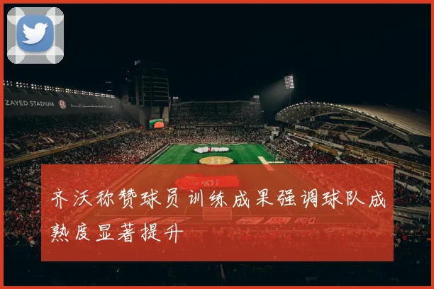 齐沃称赞球员训练成果强调球队成熟度显著提升