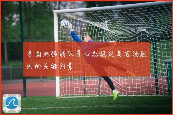 李国旭强调队员心态稳定是客场胜利的关键因素