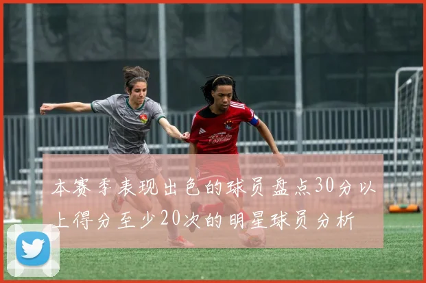 本赛季表现出色的球员盘点30分以上得分至少20次的明星球员分析